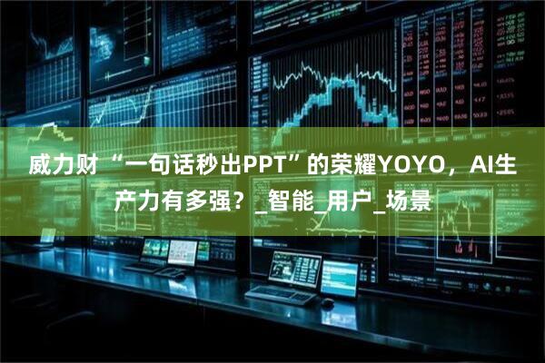 威力财 “一句话秒出PPT”的荣耀YOYO，AI生产力有多强？_智能_用户_场景