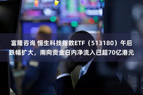 富隆咨询 恒生科技指数ETF（513180）午后跌幅扩大，南向资金日内净流入已超70亿港元