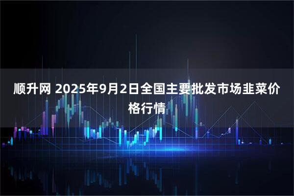 顺升网 2025年9月2日全国主要批发市场韭菜价格行情