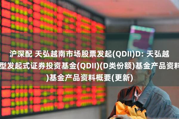 沪深配 天弘越南市场股票发起(QDII)D: 天弘越南市场股票型发起式证券投资基金(QDII)(D类份额)基金产品资料概要(更新)