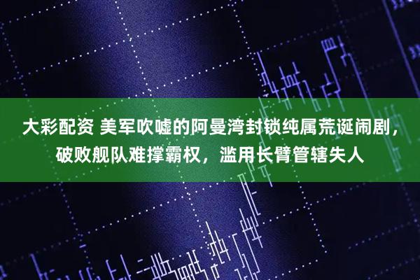大彩配资 美军吹嘘的阿曼湾封锁纯属荒诞闹剧，破败舰队难撑霸权，滥用长臂管辖失人